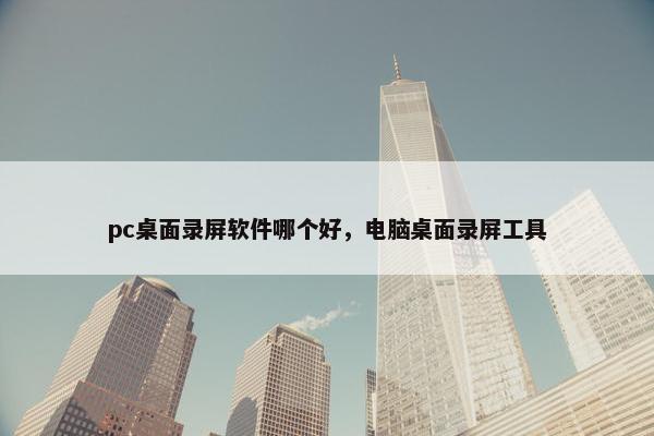 pc桌面录屏软件哪个好，电脑桌面录屏工具