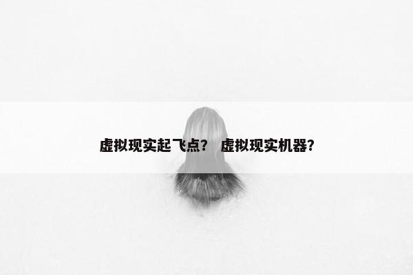 虚拟现实起飞点？ 虚拟现实机器？