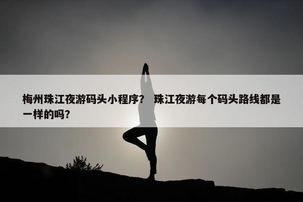 梅州珠江夜游码头小程序？ 珠江夜游每个码头路线都是一样的吗？
