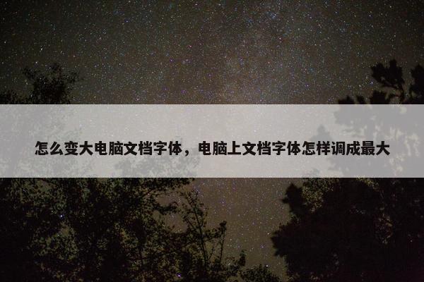 怎么变大电脑文档字体，电脑上文档字体怎样调成最大