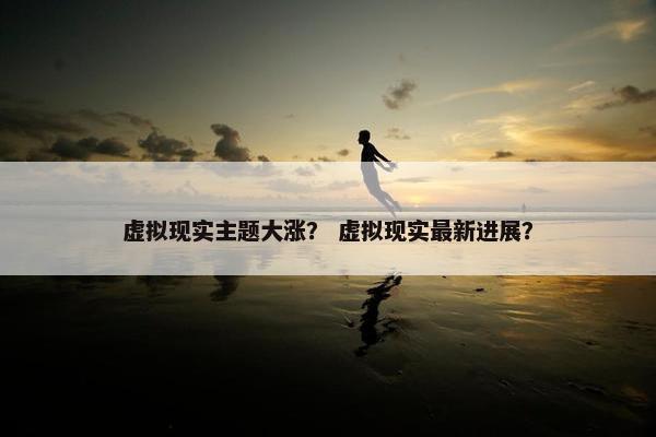 虚拟现实主题大涨？ 虚拟现实最新进展？