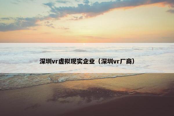 深圳vr虚拟现实企业（深圳vr厂商）