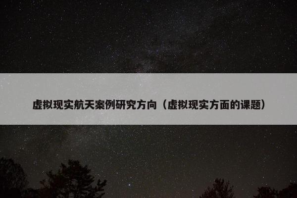 虚拟现实航天案例研究方向（虚拟现实方面的课题）