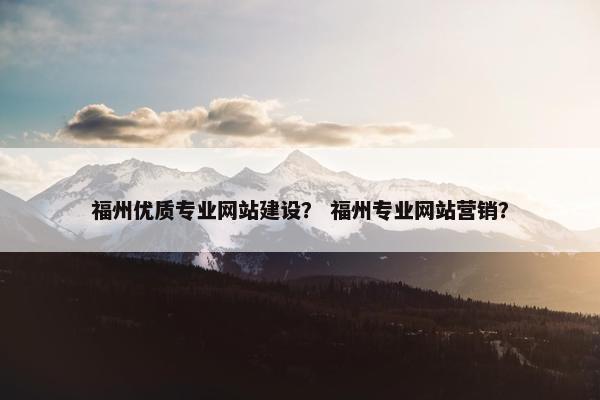 福州优质专业网站建设? 福州专业网站营销?