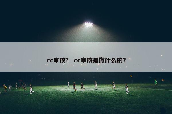 cc审核？ cc审核是做什么的？