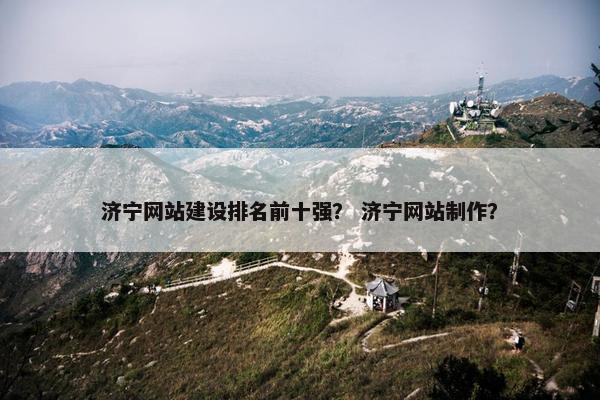 济宁网站建设排名前十强？ 济宁网站制作？