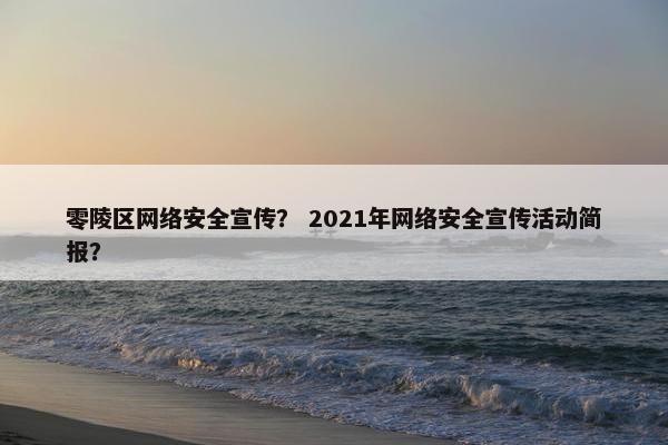 零陵区网络安全宣传? 2021年网络安全宣传活动简报?