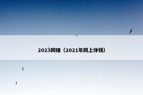2023网赚（2021年网上挣钱）