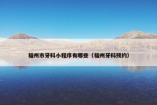 福州市牙科小程序有哪些（福州牙科预约）