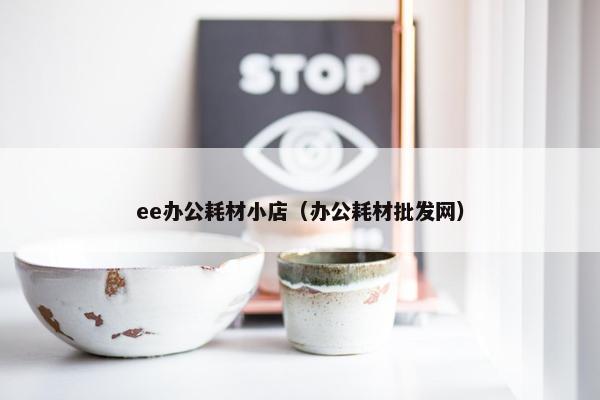 ee办公耗材小店（办公耗材批发网）