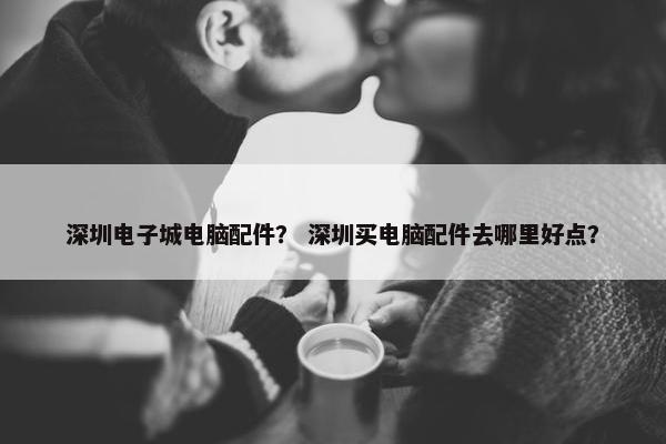 深圳电子城电脑配件? 深圳买电脑配件去哪里好点?