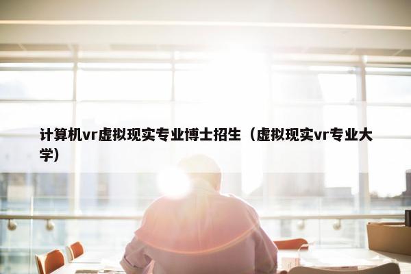 计算机vr虚拟现实专业博士招生(虚拟现实vr专业大学)