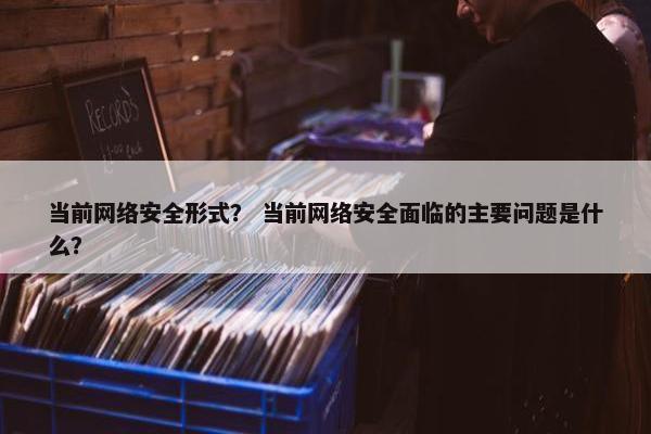 当前网络安全形式? 当前网络安全面临的主要问题是什么?