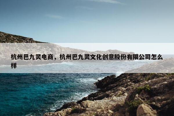 杭州巴九灵电商,杭州巴九灵文化创意股份有限公司怎么样 杭州巴九灵电商,杭州巴九灵文化创意股份有限公司怎么样