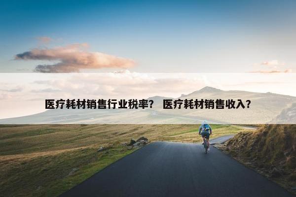 医疗耗材销售行业税率？ 医疗耗材销售收入？