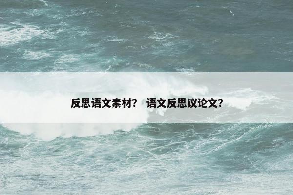 反思语文素材? 语文反思议论文? 反思语文素材? 语文反思议论文?