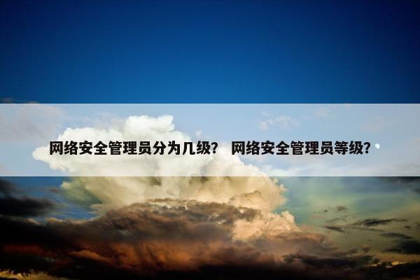 网络安全管理员分为几级? 网络安全管理员等级?