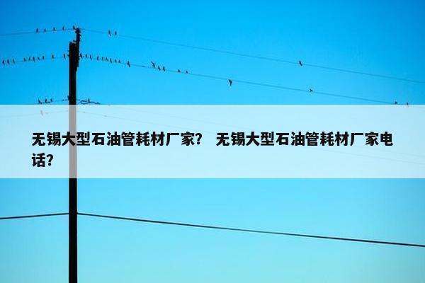 无锡大型石油管耗材厂家？ 无锡大型石油管耗材厂家电话？