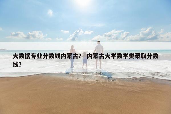大数据专业分数线内蒙古？ 内蒙古大学数学类录取分数线？