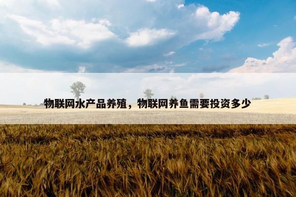 物联网水产品养殖，物联网养鱼需要投资多少