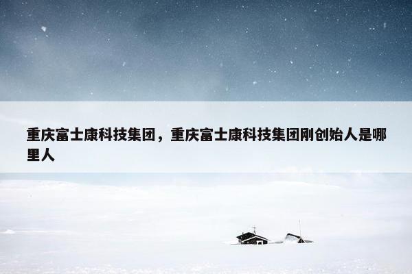 重庆富士康科技集团，重庆富士康科技集团刚创始人是哪里人