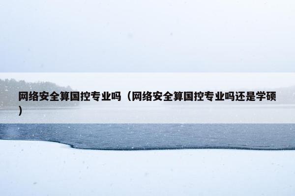 网络安全算国控专业吗(网络安全算国控专业吗还是学硕)