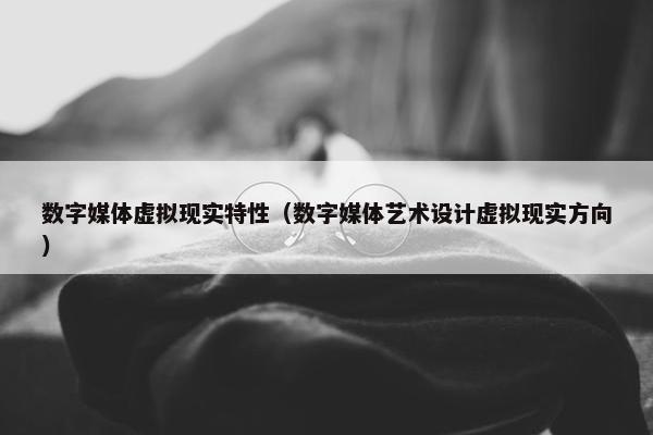 数字媒体虚拟现实特性(数字媒体艺术设计虚拟现实方向)