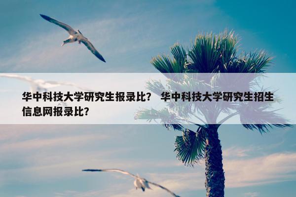 华中科技大学研究生报录比？ 华中科技大学研究生招生信息网报录比？