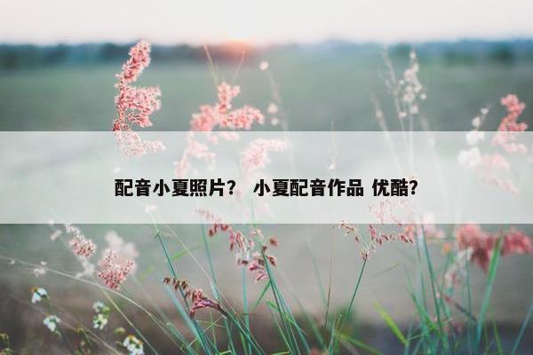 配音小夏照片? 小夏配音作品 优酷?