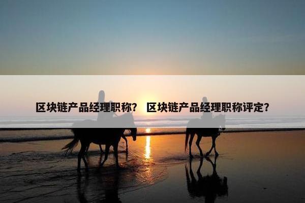 区块链产品经理职称? 区块链产品经理职称评定?