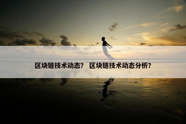 区块链技术动态？ 区块链技术动态分析？