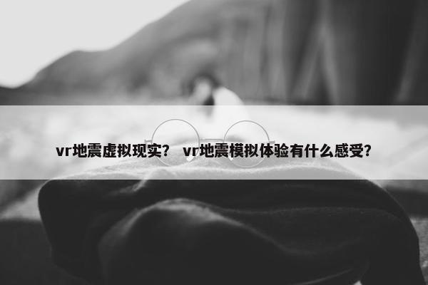 vr地震虚拟现实？ vr地震模拟体验有什么感受？