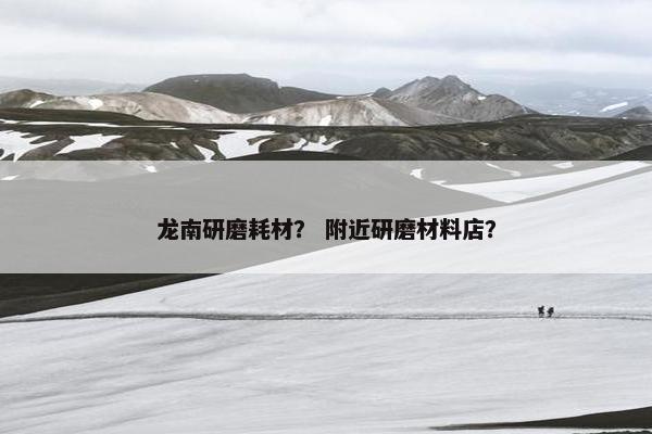 龙南研磨耗材？ 附近研磨材料店？