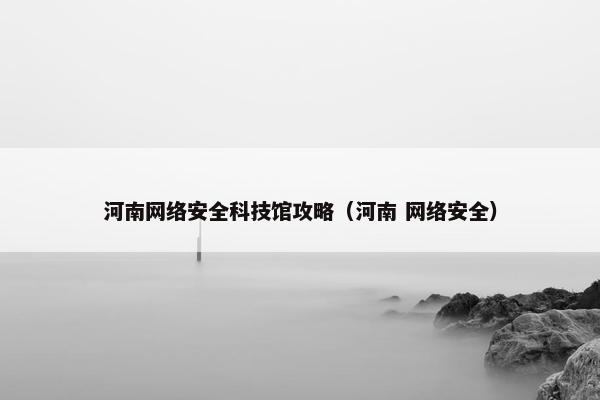 河南网络安全科技馆攻略(河南 网络安全) 河南网络安全科技馆攻略(河南 网络安全)