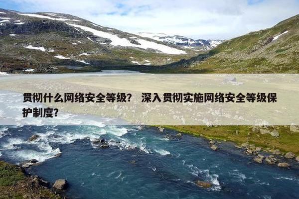 贯彻什么网络安全等级？ 深入贯彻实施网络安全等级保护制度？