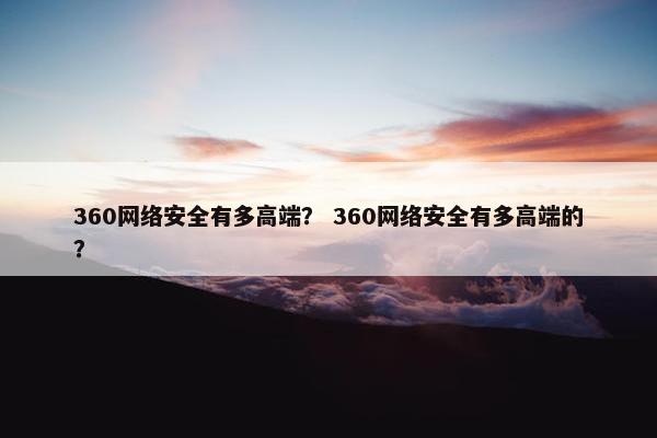 360网络安全有多高端？ 360网络安全有多高端的？
