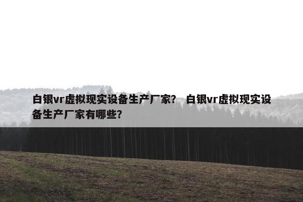 白银vr虚拟现实设备生产厂家？ 白银vr虚拟现实设备生产厂家有哪些？