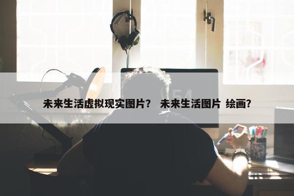 未来生活虚拟现实图片？ 未来生活图片 绘画？