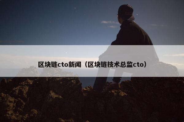 区块链cto新闻（区块链技术总监cto）