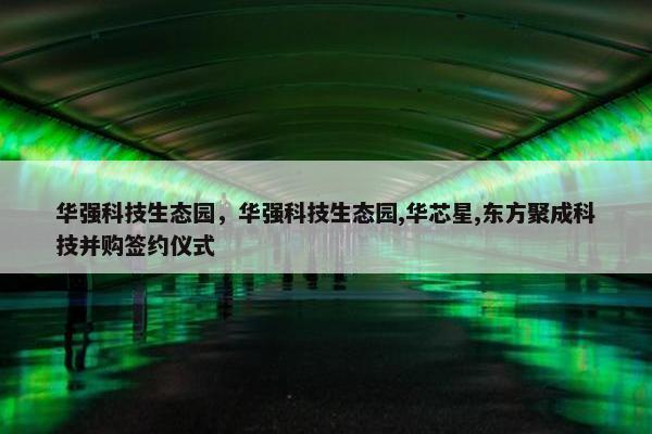 华强科技生态园，华强科技生态园,华芯星,东方聚成科技并购签约仪式