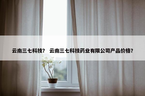 云南三七科技？ 云南三七科技药业有限公司产品价格？