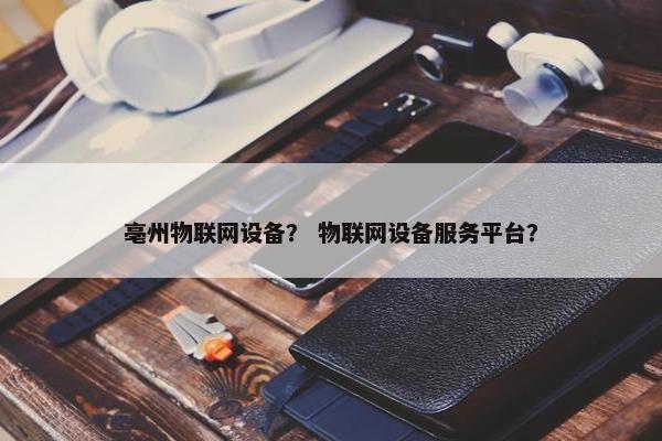 亳州物联网设备？ 物联网设备服务平台？