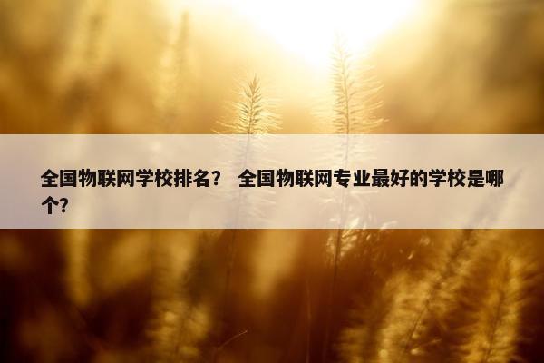 全国物联网学校排名？ 全国物联网专业最好的学校是哪个？