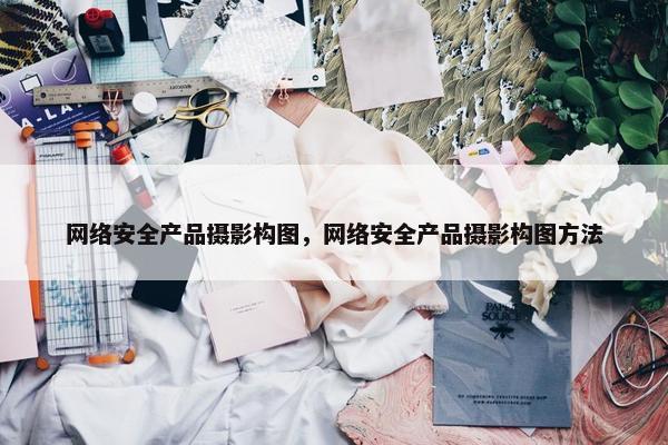 网络安全产品摄影构图，网络安全产品摄影构图方法
