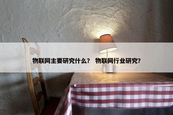 物联网主要研究什么？ 物联网行业研究？