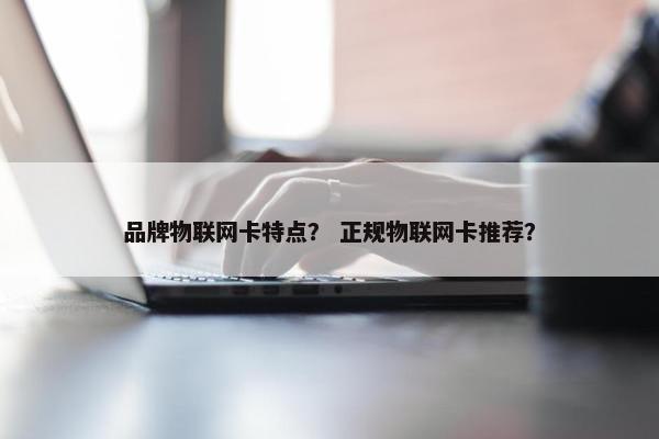品牌物联网卡特点? 正规物联网卡推荐?