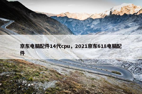 京东电脑配件14代cpu，2021京东618电脑配件