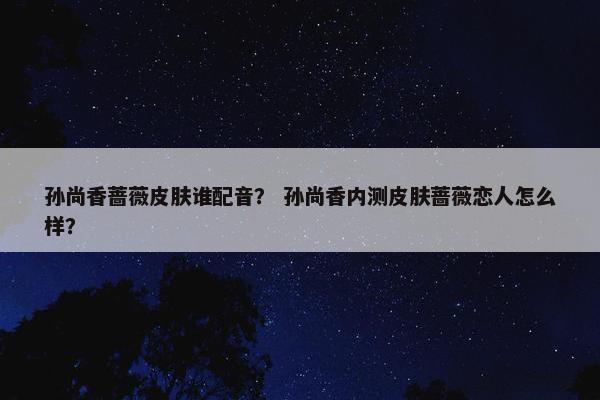 孙尚香蔷薇皮肤谁配音？ 孙尚香内测皮肤蔷薇恋人怎么样？