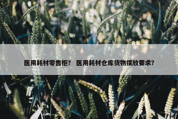 医用耗材零售柜？ 医用耗材仓库货物摆放要求？