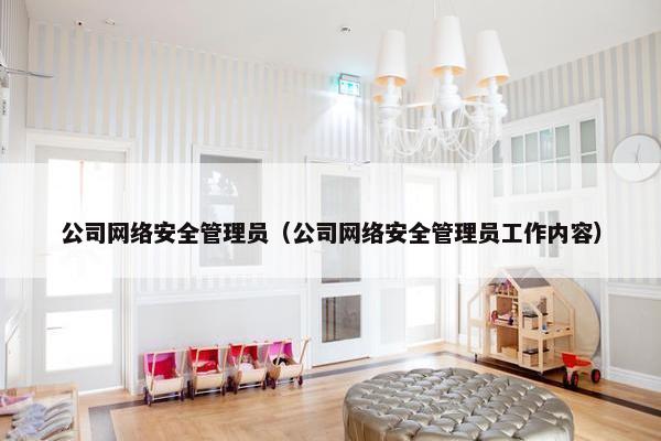 公司网络安全管理员（公司网络安全管理员工作内容）